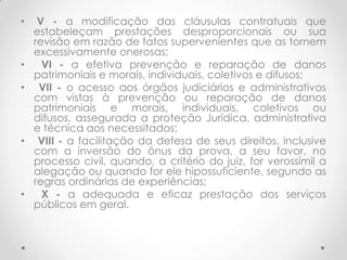 •

•
•

•

•

V - a modificação das cláusulas contratuais que
estabeleçam prestações desproporcionais ou sua
revisão em razão de fatos supervenientes que as tornem
excessivamente onerosas;
VI - a efetiva prevenção e reparação de danos
patrimoniais e morais, individuais, coletivos e difusos;
VII - o acesso aos órgãos judiciários e administrativos
com vistas à prevenção ou reparação de danos
patrimoniais e morais, individuais, coletivos ou
difusos, assegurada a proteção Jurídica, administrativa
e técnica aos necessitados;
VIII - a facilitação da defesa de seus direitos, inclusive
com a inversão do ônus da prova, a seu favor, no
processo civil, quando, a critério do juiz, for verossímil a
alegação ou quando for ele hipossuficiente, segundo as
regras ordinárias de experiências;
X - a adequada e eficaz prestação dos serviços
públicos em geral.

 
