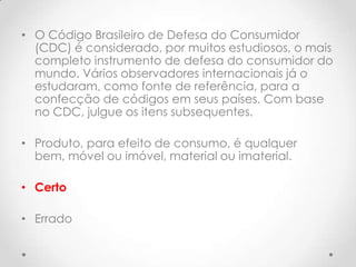 • O Código Brasileiro de Defesa do Consumidor
(CDC) é considerado, por muitos estudiosos, o mais
completo instrumento de defesa do consumidor do
mundo. Vários observadores internacionais já o
estudaram, como fonte de referência, para a
confecção de códigos em seus países. Com base
no CDC, julgue os itens subsequentes.
• Produto, para efeito de consumo, é qualquer
bem, móvel ou imóvel, material ou imaterial.
• Certo
• Errado

 