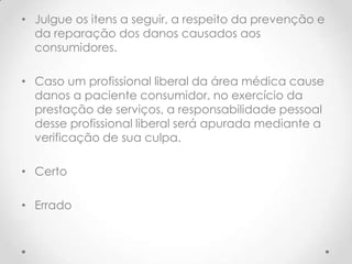 • Julgue os itens a seguir, a respeito da prevenção e
da reparação dos danos causados aos
consumidores.
• Caso um profissional liberal da área médica cause
danos a paciente consumidor, no exercício da
prestação de serviços, a responsabilidade pessoal
desse profissional liberal será apurada mediante a
verificação de sua culpa.
• Certo

• Errado

 