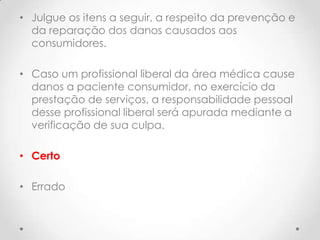 • Julgue os itens a seguir, a respeito da prevenção e
da reparação dos danos causados aos
consumidores.
• Caso um profissional liberal da área médica cause
danos a paciente consumidor, no exercício da
prestação de serviços, a responsabilidade pessoal
desse profissional liberal será apurada mediante a
verificação de sua culpa.
• Certo

• Errado

 