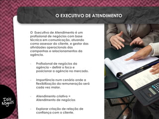 O Executivo de Atendimento é um
profissional de negócios com base
técnica em comunicação, atuando
como assessor do cliente, e gestor das
atividades operacionais das
campanhas e relacionamentos da
agência.
- Profissional de negócios da
agência – definir o foco e
posicionar a agência no mercado.
- Importância num cenário onde a
flexibilização da remuneração será
cada vez maior.
- Atendimento criativo =
Atendimento de negócios
- Explorar criação de relação de
confiança com o cliente.
O EXECUTIVO DE ATENDIMENTO
 