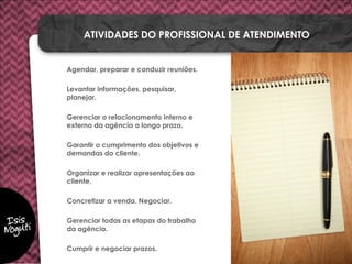 Agendar, preparar e conduzir reuniões.
Levantar informações, pesquisar,
planejar.
Gerenciar o relacionamento interno e
externo da agência a longo prazo.
Garantir o cumprimento dos objetivos e
demandas do cliente.
Organizar e realizar apresentações ao
cliente.
Concretizar a venda. Negociar.
Gerenciar todas as etapas do trabalho
da agência.
Cumprir e negociar prazos.
ATIVIDADES DO PROFISSIONAL DE ATENDIMENTO
 