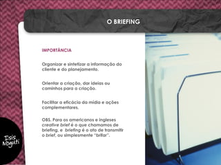 IMPORTÂNCIA
Organizar e sintetizar a informação do
cliente e do planejamento.
Orientar a criação, dar ideias ou
caminhos para a criação.
Facilitar a eficácia da mídia e ações
complementares.
OBS. Para os americanos e ingleses
creative brief é o que chamamos de
briefing, e briefing é o ato de transmitir
o brief, ou simplesmente “brifar”.
O BRIEFING
 