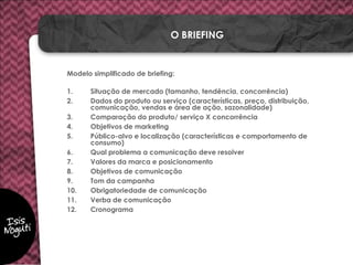 Modelo simplificado de briefing:
1. Situação de mercado (tamanho, tendência, concorrência)
2. Dados do produto ou serviço (características, preço, distribuição,
comunicação, vendas e área de ação, sazonalidade)
3. Comparação do produto/ serviço X concorrência
4. Objetivos de marketing
5. Público-alvo e localização (características e comportamento de
consumo)
6. Qual problema a comunicação deve resolver
7. Valores da marca e posicionamento
8. Objetivos de comunicação
9. Tom da campanha
10. Obrigatoriedade de comunicação
11. Verba de comunicação
12. Cronograma
O BRIEFING
 