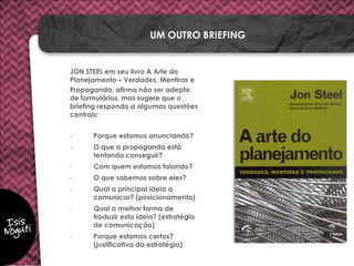 JON STEEL em seu livro A Arte do
Planejamento – Verdades, Mentiras e
Propaganda, afirma não ser adepto
de formulários, mas sugere que o
briefing responda a algumas questões
centrais:
- Porque estamos anunciando?
- O que a propaganda está
tentando conseguir?
- Com quem estamos falando?
- O que sabemos sobre eles?
- Qual a principal ideia a
comunicar? (posicionamento)
- Qual a melhor forma de
traduzir esta ideia? (estratégia
de comunicação)
- Porque estamos certos?
(justificativa da estratégia)
UM OUTRO BRIEFING
 