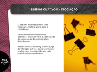 O trabalho multidisciplinar é uma
importante matéria-prima para a
criatividade.
Para o trabalho multidisciplinar
acontecer é fundamental a capacidade
de negociação do profissional de
Atendimento.
Neste contexto, o briefing criativo surge
da interação entre os componentes da
equipe, num processo liderado pelo
profissional de Atendimento.
BRIEFING CRIATIVO E NEGOCIAÇÃO
 