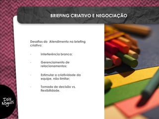 Desafios do Atendimento no briefing
criativo:
- Interferência branca;
- Gerenciamento de
relacionamentos;
- Estimular a criatividade da
equipe, não limitar;
- Tomada de decisão vs.
flexibilidade.
BRIEFING CRIATIVO E NEGOCIAÇÃO
 