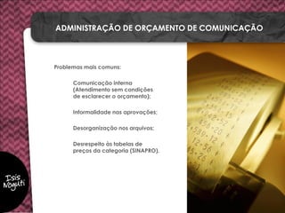 Problemas mais comuns:
Comunicação interna
(Atendimento sem condições
de esclarecer o orçamento);
Informalidade nas aprovações;
Desorganização nos arquivos;
Desrespeito às tabelas de
preços da categoria (SINAPRO).
ADMINISTRAÇÃO DE ORÇAMENTO DE COMUNICAÇÃO
 