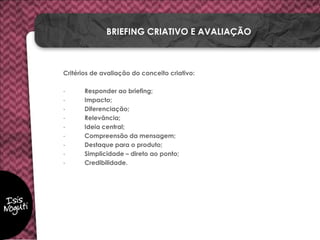 Critérios de avaliação do conceito criativo:
- Responder ao briefing;
- Impacto;
- Diferenciação;
- Relevância;
- Ideia central;
- Compreensão da mensagem;
- Destaque para o produto;
- Simplicidade – direto ao ponto;
- Credibilidade.
BRIEFING CRIATIVO E AVALIAÇÃO
 