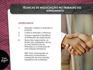 CRITÉRIO BÁSICO
1. Entender o básico é entender a
posição.
2. Ir além é entender o interesse.
3. O passo seguinte é identificar
as limitações da negociação.
4. Numa boa negociação, os
limites são respeitados. Busca-
se uma intersecção de
interesses e a construção de
uma relação duradoura.
OBS. Para compreender os
interesses é importante a
construção de uma relação
empática e de confiança.
TÉCNICAS DE NEGOCIAÇÃO NO TRABALHO DO
ATENDIMENTO
 