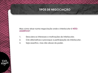 Mas como atuar numa negociação onde o interlocutor é NÃO-
ASSERTIVO?
1. Descubra os interesses e motivações do interlocutor.
2. Crie alternativas e provoque a participação do interlocutor.
3. Seja assertivo, mas não abuse do poder.
TIPOS DE NEGOCIAÇÃO
 
