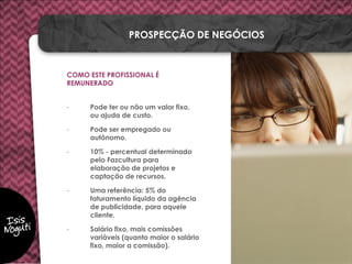 COMO ESTE PROFISSIONAL É
REMUNERADO
- Pode ter ou não um valor fixo,
ou ajuda de custo.
- Pode ser empregado ou
autônomo.
- 10% - percentual determinado
pelo Fazcultura para
elaboração de projetos e
captação de recursos.
- Uma referência: 5% do
faturamento líquido da agência
de publicidade, para aquele
cliente.
- Salário fixo, mais comissões
variáveis (quanto maior o salário
fixo, maior a comissão).
PROSPECÇÃO DE NEGÓCIOS
 