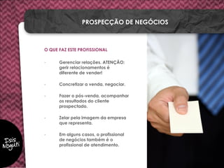 O QUE FAZ ESTE PROFISSIONAL
- Gerenciar relações. ATENÇÃO:
gerir relacionamentos é
diferente de vender!
- Concretizar a venda, negociar.
- Fazer o pós-venda, acompanhar
os resultados do cliente
prospectado.
- Zelar pela imagem da empresa
que representa.
- Em alguns casos, o profissional
de negócios também é o
profissional de atendimento.
PROSPECÇÃO DE NEGÓCIOS
 