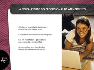 Conhecer o negócio do cliente –
assessor e não fornecedor.
Coordenar a comunicação integrada.
Ser um facilitador – generalista
gerenciando especialistas.
Acompanhar a evolução das
tecnologias da comunicação.
A NOVA ATITUDE DO PROFISSIONAL DE ATENDIMENTO
 