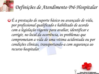 Definições de Atendimento Pré-Hospitalar É a prestação de suporte básico ou avançado de vida, por profissional qualificado e habilitado de acordo com a legislação vigente para avaliar, identificar e corrigir, no local da ocorrência, os problemas que comprometam a vida de uma vítima acidentada ou por condições clínicas, transportando-a com segurança ao recurso hospitalar Grupo Aliança de Enfermagem Salvando Vidas com Qualidade de Ensino 