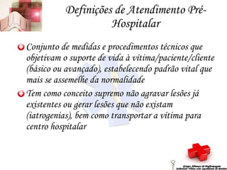 Definições de Atendimento Pré-Hospitalar Conjunto de medidas e procedimentos técnicos que objetivam o suporte de vida à vítima/paciente/cliente (básico ou avançado), estabelecendo padrão vital que mais se assemelhe da normalidade Tem como conceito supremo não agravar lesões já existentes ou gerar lesões que não existam (iatrogenias), bem como transportar a vítima para centro hospitalar Grupo Aliança de Enfermagem Salvando Vidas com Qualidade de Ensino 