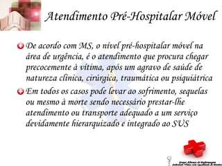 Atendimento Pré-Hospitalar Móvel De acordo com MS, o nível pré-hospitalar móvel na área de urgência, é o atendimento que procura chegar precocemente à vítima, após um agravo de saúde de natureza clínica, cirúrgica, traumática ou psiquiátrica Em todos os casos pode levar ao sofrimento, sequelas ou mesmo à morte sendo necessário prestar-lhe atendimento ou transporte adequado a um serviço devidamente hierarquizado e integrado ao SUS Grupo Aliança de Enfermagem Salvando Vidas com Qualidade de Ensino 