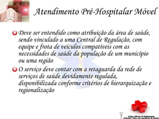 Atendimento Pré-Hospitalar Móvel Deve ser entendido como atribuição da área de saúde, sendo vinculado a uma Central de Regulação, com equipe e frota de veículos compatíveis com as necessidades de saúde da população de um município ou uma região O serviço deve contar com a retaguarda da rede de serviços de saúde devidamente regulada, disponibilizada conforme critérios de hierarquização e regionalização Grupo Aliança de Enfermagem Salvando Vidas com Qualidade de Ensino 
