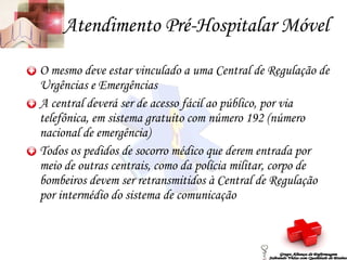 Atendimento Pré-Hospitalar Móvel O mesmo deve estar vinculado a uma Central de Regulação de Urgências e Emergências A central deverá ser de acesso fácil ao público, por via telefônica, em sistema gratuito com número 192 (número nacional de emergência) Todos os pedidos de socorro médico que derem entrada por meio de outras centrais, como da polícia militar, corpo de bombeiros devem ser retransmitidos à Central de Regulação por intermédio do sistema de comunicação Grupo Aliança de Enfermagem Salvando Vidas com Qualidade de Ensino 