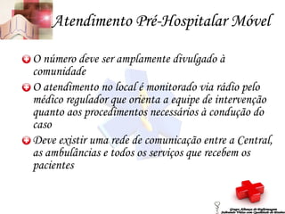 Atendimento Pré-Hospitalar Móvel O número deve ser amplamente divulgado à comunidade O atendimento no local é monitorado via rádio pelo médico regulador que orienta a equipe de intervenção quanto aos procedimentos necessários à condução do caso Deve existir uma rede de comunicação entre a Central, as ambulâncias e todos os serviços que recebem os pacientes Grupo Aliança de Enfermagem Salvando Vidas com Qualidade de Ensino 