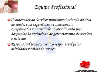 Equipe Profissional Coordenador do Serviço: profissional oriundo da área de saúde, com experiência e conhecimento comprovados na atividade de atendimento pré-hospitalar às urgências e de gerenciamento de serviços e sistemas Responsável técnico: médico responsável pelas atividades médicas do serviço Grupo Aliança de Enfermagem Salvando Vidas com Qualidade de Ensino 