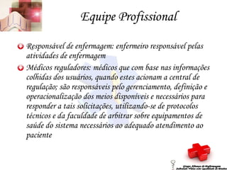 Equipe Profissional Responsável de enfermagem: enfermeiro responsável pelas atividades de enfermagem Médicos reguladores: médicos que com base nas informações colhidas dos usuários, quando estes acionam a central de regulação; são responsáveis pelo gerenciamento, definição e operacionalização dos meios disponíveis e necessários para responder a tais solicitações, utilizando-se de protocolos técnicos e da faculdade de arbitrar sobre equipamentos de saúde do sistema necessários ao adequado atendimento ao paciente Grupo Aliança de Enfermagem Salvando Vidas com Qualidade de Ensino 
