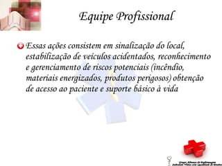 Equipe Profissional Essas ações consistem em sinalização do local, estabilização de veículos acidentados, reconhecimento e gerenciamento de riscos potenciais (incêndio, materiais energizados, produtos perigosos) obtenção de acesso ao paciente e suporte básico à vida Grupo Aliança de Enfermagem Salvando Vidas com Qualidade de Ensino 