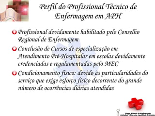 Perfil do Profissional Técnico de Enfermagem em APH Profissional devidamente habilitado pelo Conselho Regional de Enfermagem Conclusão de Cursos de especialização em Atendimento Pré-Hospitalar em escolas devidamente credenciadas e regulamentadas pelo MEC Condicionamento físico: devido às particularidades do serviço que exige esforço físico decorrente do grande número de ocorrências diárias atendidas Grupo Aliança de Enfermagem Salvando Vidas com Qualidade de Ensino 