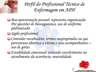 Perfil do Profissional Técnico de Enfermagem em APH Boa apresentação pessoal: representa organização. Por questões de biossegurança, uso de uniforme padronizado Sigilo profissional Controlar vocabulário: termos inapropriados ou que porventura aborreça a vítima e seus acompanhantes – uso de gírias Estabilidade emocional: evitando envolvimento no atendimento da ocorrência; neutralidade Grupo Aliança de Enfermagem Salvando Vidas com Qualidade de Ensino 