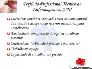 Perfil do Profissional Técnico de Enfermagem em APH Iniciativa: condutas adequadas para assumir controle da situação e assegurando recursos necessários para atendimento Amabilidade: compreensão do sofrimento alheio; respeito! Criatividade: “APH não é piscina; é mar aberto” Trabalho em equipe Capacidade de trabalhar sob pressão Grupo Aliança de Enfermagem Salvando Vidas com Qualidade de Ensino 