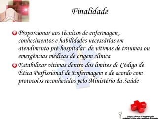 Finalidade Proporcionar aos técnicos de enfermagem, conhecimentos e habilidades necessárias em atendimento pré-hospitalar  de vítimas de traumas ou emergências médicas de origem clínica Estabilizar vítimas dentro dos limites do Código de Ética Profissional de Enfermagem e de acordo com protocolos reconhecidos pelo Ministério da Saúde Grupo Aliança de Enfermagem Salvando Vidas com Qualidade de Ensino 