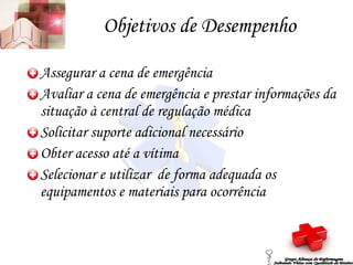 Objetivos de Desempenho Assegurar a cena de emergência Avaliar a cena de emergência e prestar informações da situação à central de regulação médica Solicitar suporte adicional necessário Obter acesso até a vítima Selecionar e utilizar  de forma adequada os equipamentos e materiais para ocorrência Grupo Aliança de Enfermagem Salvando Vidas com Qualidade de Ensino 