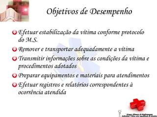 Objetivos de Desempenho Efetuar estabilização da vítima conforme protocolo do M.S. Remover e transportar adequadamente a vítima Transmitir informações sobre as condições da vítima e procedimentos adotados Preparar equipamentos e materiais para atendimentos Efetuar registros e relatórios correspondentes à ocorrência atendida Grupo Aliança de Enfermagem Salvando Vidas com Qualidade de Ensino 