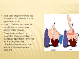  Após essa etapa devemos nos
apresentar ao paciente e fazer
alguma pergunta.
 Caso o paciente responda, já
consideramos que as vias
aéreas estão pérvias.
 Em caso de ausência de
respostas devemos realizar as
manobras Jaw-Thrust (projeção
da mandíbula) e Chin
Lift (elevação do mento) para
avaliar presença de corpo
estranho
 
