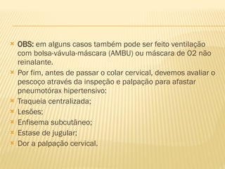  OBS: em alguns casos também pode ser feito ventilação
com bolsa-vávula-máscara (AMBU) ou máscara de O2 não
reinalante.
 Por fim, antes de passar o colar cervical, devemos avaliar o
pescoço através da inspeção e palpação para afastar
pneumotórax hipertensivo:
 Traqueia centralizada;
 Lesões;
 Enfisema subcutâneo;
 Estase de jugular;
 Dor a palpação cervical.
 