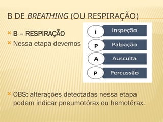 B DE BREATHING (OU RESPIRAÇÃO)
 B – RESPIRAÇÃO
 Nessa etapa devemos
 OBS: alterações detectadas nessa etapa
podem indicar pneumotórax ou hemotórax.
 