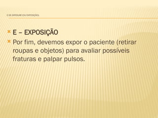 E DE EXPOSURE (OU EXPOSIÇÃO).
 E – EXPOSIÇÃO
 Por fim, devemos expor o paciente (retirar
roupas e objetos) para avaliar possíveis
fraturas e palpar pulsos.
 