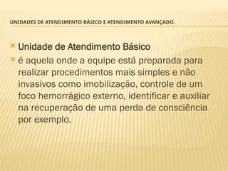 UNIDADES DE ATENDIMENTO BÁSICO E ATENDIMENTO AVANÇADO.
 Unidade de Atendimento Básico
 é aquela onde a equipe está preparada para
realizar procedimentos mais simples e não
invasivos como imobilização, controle de um
foco hemorrágico externo, identificar e auxiliar
na recuperação de uma perda de consciência
por exemplo.
 