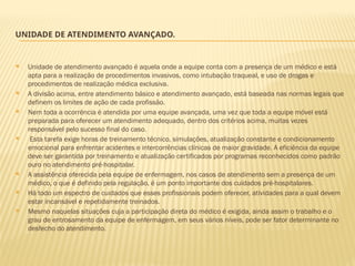 UNIDADE DE ATENDIMENTO AVANÇADO.
 Unidade de atendimento avançado é aquela onde a equipe conta com a presença de um médico e está
apta para a realização de procedimentos invasivos, como intubação traqueal, e uso de drogas e
procedimentos de realização médica exclusiva.
 A divisão acima, entre atendimento básico e atendimento avançado, está baseada nas normas legais que
definem os limites de ação de cada profissão.
 Nem toda a ocorrência é atendida por uma equipe avançada, uma vez que toda a equipe móvel está
preparada para oferecer um atendimento adequado, dentro dos critérios acima, muitas vezes
responsável pelo sucesso final do caso.
 Esta tarefa exige horas de treinamento técnico, simulações, atualização constante e condicionamento
emocional para enfrentar acidentes e intercorrências clínicas de maior gravidade. A eficiência da equipe
deve ser garantida por treinamento e atualização certificados por programas reconhecidos como padrão
ouro no atendimento pré-hospitalar.
 A assistência oferecida pela equipe de enfermagem, nos casos de atendimento sem a presença de um
médico, o que é definido pela regulação, é um ponto importante dos cuidados pré-hospitalares.
 Há todo um espectro de cuidados que esses profissionais podem oferecer, atividades para a qual devem
estar incansável e repetidamente treinados.
 Mesmo naquelas situações cuja a participação direta do médico é exigida, ainda assim o trabalho e o
grau de entrosamento da equipe de enfermagem, em seus vários níveis, pode ser fator determinante no
desfecho do atendimento.
 