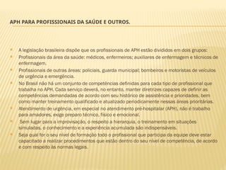 APH PARA PROFISSIONAIS DA SAÚDE E OUTROS.
 A legislação brasileira dispõe que os profissionais de APH estão divididos em dois grupos:
 Profissionais da área da saúde: médicos, enfermeiros; auxiliares de enfermagem e técnicos de
enfermagem.
 Profissionais de outras áreas: policiais, guarda municipal; bombeiros e motoristas de veículos
de urgência e emergência.
 No Brasil não há um conjunto de competências definidas para cada tipo de profissional que
trabalha no APH. Cada serviço deverá, no entanto, manter diretrizes capazes de definir as
competências demandadas de acordo com seu histórico de assistência e prioridades, bem
como manter treinamento qualificado e atualizado periodicamente nessas áreas prioritárias.
 Atendimento de urgência, em especial no atendimento pré-hospitalar (APH), não é trabalho
para amadores, exige preparo técnico, físico e emocional.
 Sem lugar para a improvisação, o respeito a hierarquia, o treinamento em situações
simuladas, o conhecimento e a experiência acumulada são indispensáveis.
 Seja qual for o seu nível de formação todo o profissional que participa da equipe deve estar
capacitado a realizar procedimentos que estão dentro do seu nível de competência, de acordo
e com respeito às normas legais.
 