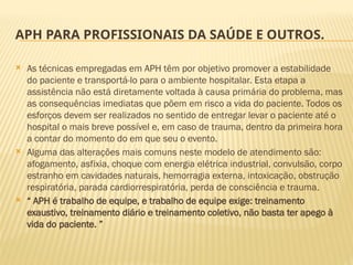 APH PARA PROFISSIONAIS DA SAÚDE E OUTROS.
 As técnicas empregadas em APH têm por objetivo promover a estabilidade
do paciente e transportá-lo para o ambiente hospitalar. Esta etapa a
assistência não está diretamente voltada à causa primária do problema, mas
as consequências imediatas que põem em risco a vida do paciente. Todos os
esforços devem ser realizados no sentido de entregar levar o paciente até o
hospital o mais breve possível e, em caso de trauma, dentro da primeira hora
a contar do momento do em que seu o evento.
 Alguma das alterações mais comuns neste modelo de atendimento são:
afogamento, asfixia, choque com energia elétrica industrial, convulsão, corpo
estranho em cavidades naturais, hemorragia externa, intoxicação, obstrução
respiratória, parada cardiorrespiratória, perda de consciência e trauma.
 “ APH é trabalho de equipe, e trabalho de equipe exige: treinamento
exaustivo, treinamento diário e treinamento coletivo, não basta ter apego à
vida do paciente. ”
 