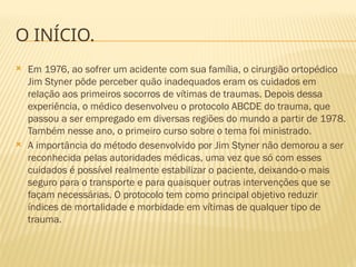 O INÍCIO.
 Em 1976, ao sofrer um acidente com sua família, o cirurgião ortopédico
Jim Styner pôde perceber quão inadequados eram os cuidados em
relação aos primeiros socorros de vítimas de traumas. Depois dessa
experiência, o médico desenvolveu o protocolo ABCDE do trauma, que
passou a ser empregado em diversas regiões do mundo a partir de 1978.
Também nesse ano, o primeiro curso sobre o tema foi ministrado.
 A importância do método desenvolvido por Jim Styner não demorou a ser
reconhecida pelas autoridades médicas, uma vez que só com esses
cuidados é possível realmente estabilizar o paciente, deixando-o mais
seguro para o transporte e para quaisquer outras intervenções que se
façam necessárias. O protocolo tem como principal objetivo reduzir
índices de mortalidade e morbidade em vítimas de qualquer tipo de
trauma.
 