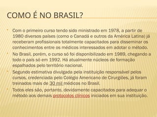 COMO É NO BRASIL?
 Com o primeiro curso tendo sido ministrado em 1978, a partir de
1980 diversos países (como o Canadá e outros da América Latina) já
receberam profissionais totalmente capacitados para disseminar os
conhecimentos entre os médicos interessados em adotar o método.
 No Brasil, porém, o curso só foi disponibilizado em 1989, chegando a
todo o país só em 1992. Há atualmente núcleos de formação
espalhados pelo território nacional.
 Segundo estimativa divulgada pela instituição responsável pelos
cursos, credenciada pelo Colégio Americano de Cirurgiões, já foram
treinados mais de 30 mil médicos no Brasil.
 Todos eles são, portanto, devidamente capacitados para adequar o
método aos demais protocolos clínicos iniciados em sua instituição.
 