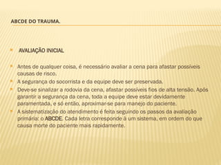 ABCDE DO TRAUMA.
 AVALIAÇÃO INICIAL
 Antes de qualquer coisa, é necessário avaliar a cena para afastar possíveis
causas de risco.
 A segurança do socorrista e da equipe deve ser preservada.
 Deve-se sinalizar a rodovia da cena, afastar possíveis fios de alta tensão. Após
garantir a segurança da cena, toda a equipe deve estar devidamente
paramentada, e só então, aproximar-se para manejo do paciente.
 A sistematização do atendimento é feita seguindo os passos da avaliação
primária: o ABCDE. Cada letra corresponde à um sistema, em ordem do que
causa morte do paciente mais rapidamente.
 