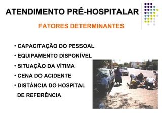 ATENDIMENTO PRÉ-HOSPITALARATENDIMENTO PRÉ-HOSPITALAR
FATORES DETERMINANTES
• CAPACITAÇÃO DO PESSOAL
• EQUIPAMENTO DISPONÍVEL
• SITUAÇÃO DA VÍTIMA
• CENA DO ACIDENTE
• DISTÂNCIA DO HOSPITAL
DE REFERÊNCIA
 