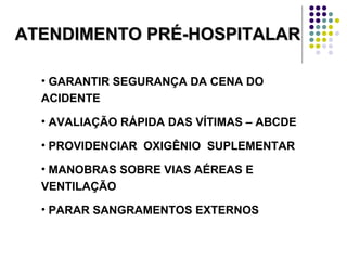 ATENDIMENTO PRÉ-HOSPITALARATENDIMENTO PRÉ-HOSPITALAR
• GARANTIR SEGURANÇA DA CENA DO
ACIDENTE
• AVALIAÇÃO RÁPIDA DAS VÍTIMAS – ABCDE
• PROVIDENCIAR OXIGÊNIO SUPLEMENTAR
• MANOBRAS SOBRE VIAS AÉREAS E
VENTILAÇÃO
• PARAR SANGRAMENTOS EXTERNOS
 