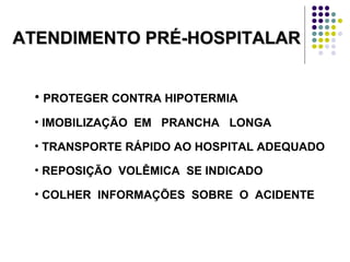 ATENDIMENTO PRÉ-HOSPITALARATENDIMENTO PRÉ-HOSPITALAR
• PROTEGER CONTRA HIPOTERMIA
• IMOBILIZAÇÃO EM PRANCHA LONGA
• TRANSPORTE RÁPIDO AO HOSPITAL ADEQUADO
• REPOSIÇÃO VOLÊMICA SE INDICADO
• COLHER INFORMAÇÕES SOBRE O ACIDENTE
 