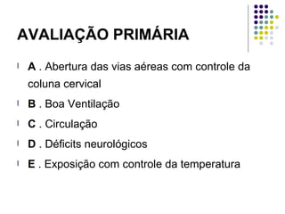 AVALIAÇÃO PRIMÁRIA
l A . Abertura das vias aéreas com controle da
coluna cervical
l B . Boa Ventilação
l C . Circulação
l D . Déficits neurológicos
l E . Exposição com controle da temperatura
 