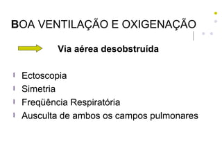 BOA VENTILAÇÃO E OXIGENAÇÃO
Via aérea desobstruída
l Ectoscopia
l Simetria
l Freqüência Respiratória
l Ausculta de ambos os campos pulmonares
 