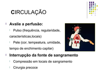 CIRCULAÇÃO
l Avalie a perfusão:
l Pulso (frequência, regularidade,
características,locais)
l Pele (cor, tempeatura, umidade,
tempo de enchimento capilar)
l Interrupção da fonte de sangramento
l Compressão em locais de sangramento
l Cirurgia precoce
 